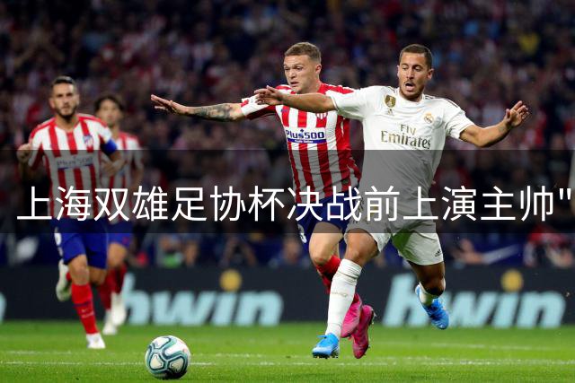 上海双雄足协杯决战前上演主帅"嘴仗