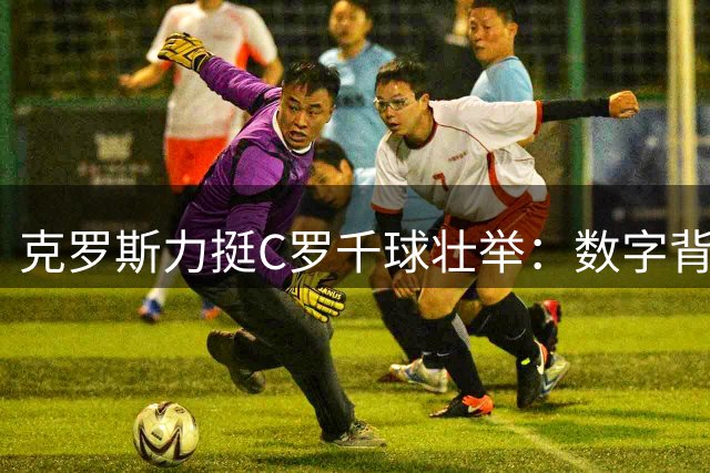 克罗斯力挺C罗千球壮举：数字背后是当代足球最真实的伟大