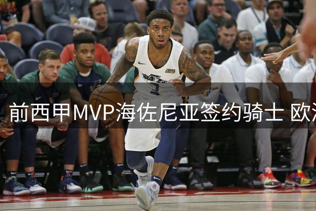 前西甲MVP海佐尼亚签约骑士 欧洲篮球天才重返NBA舞台