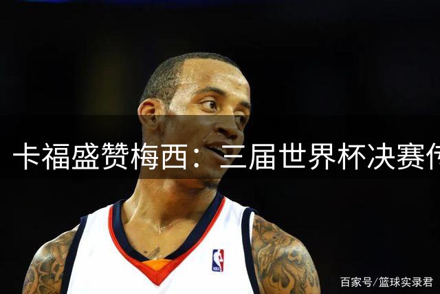 卡福盛赞梅西：三届世界杯决赛传奇将被谱写