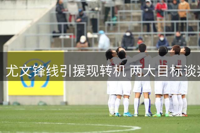 尤文锋线引援现转机 两大目标谈判或将同步推进