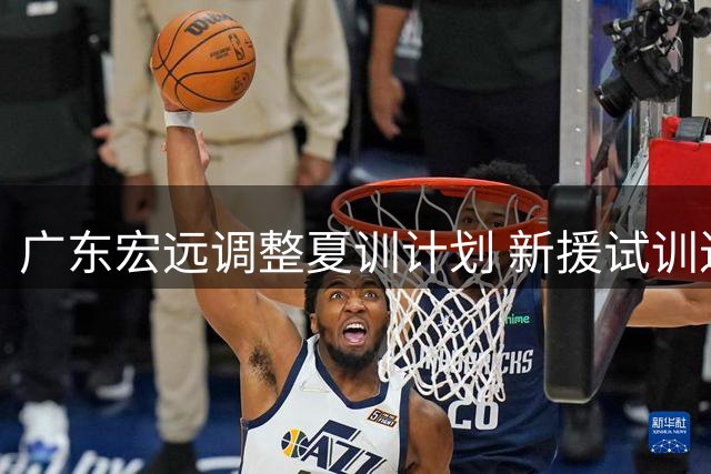 广东宏远调整夏训计划 新援试训进行中黄明依赴吉林训练
