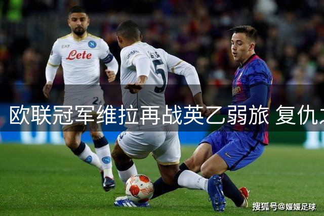 欧联冠军维拉再战英乙弱旅 复仇之战暗藏三大看点