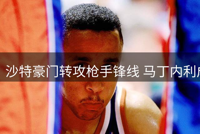 沙特豪门转攻枪手锋线 马丁内利成新月新目标
