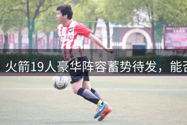 火箭19人豪华阵容蓄势待发，能否复刻18赛季65胜传奇？