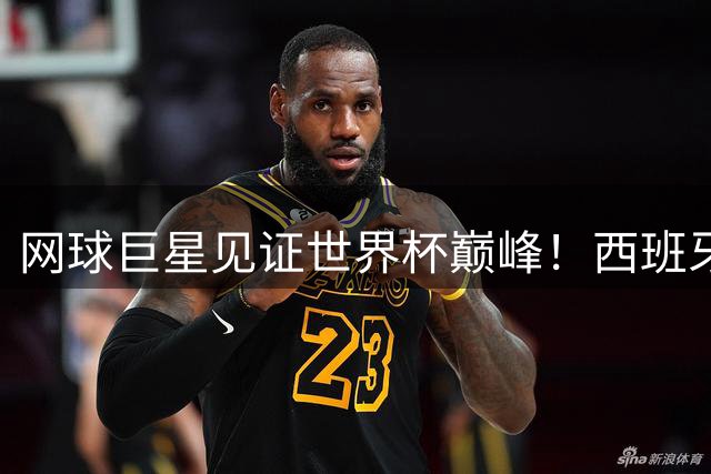 网球巨星见证世界杯巅峰！西班牙足球网球双线崛起