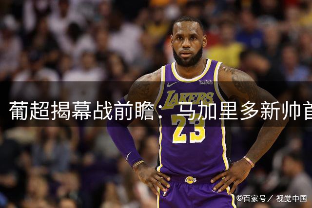 葡超揭幕战前瞻：马加里多新帅首秀遇宿敌 吉马良斯主场迎战阿罗卡