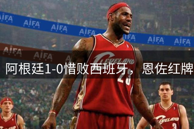 阿根廷1-0惜败西班牙，恩佐红牌赛后冲突引争议，梅西遭评隐身