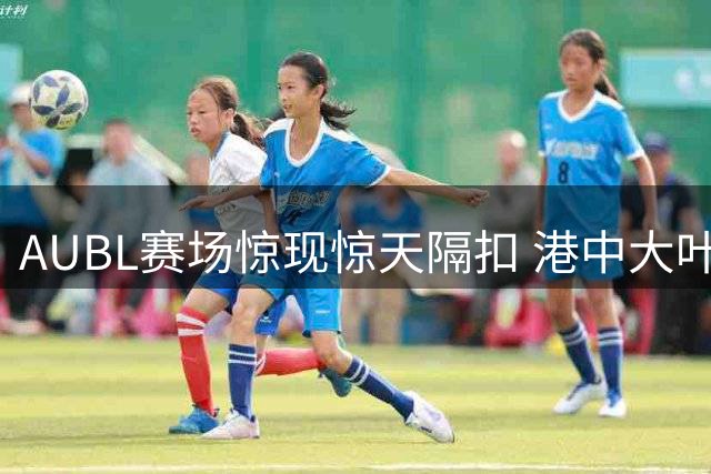 AUBL赛场惊现惊天隔扣 港中大叶茂盛上演单臂暴扣引爆全场