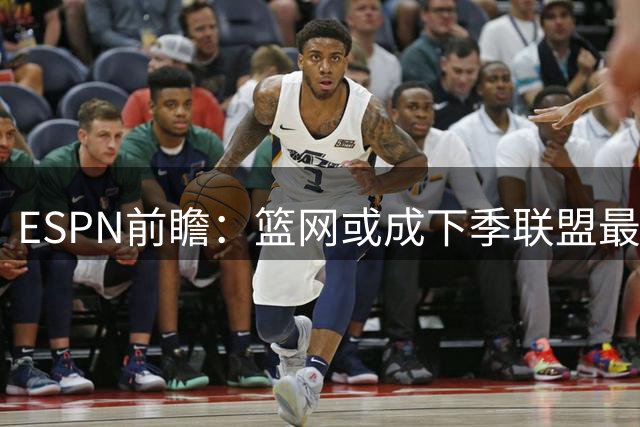 ESPN前瞻：篮网或成下季联盟最弱旅 预估仅18胜