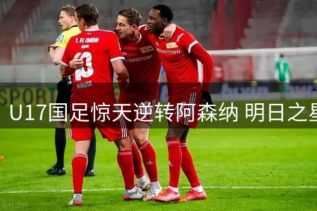 U17国足惊天逆转阿森纳 明日之星杯上演补时绝杀好戏